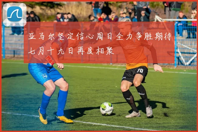 亚马尔坚定信心周日全力争胜期待七月十九日再度相聚