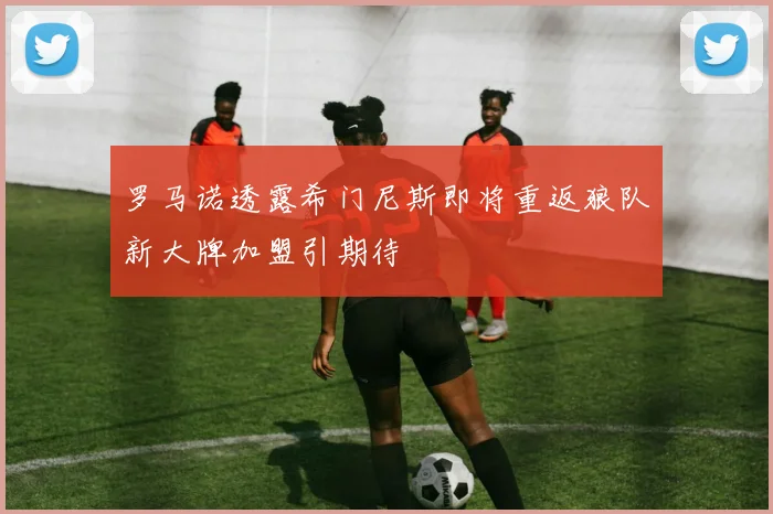 罗马诺透露希门尼斯即将重返狼队新大牌加盟引期待