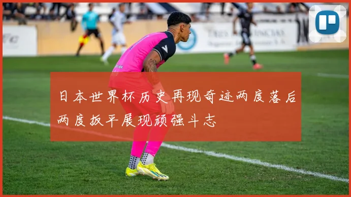日本世界杯历史再现奇迹两度落后两度扳平展现顽强斗志
