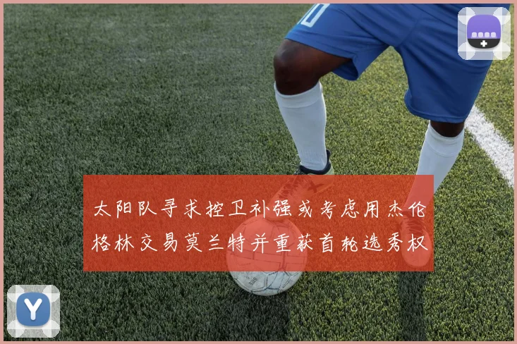 太阳队寻求控卫补强或考虑用杰伦格林交易莫兰特并重获首轮选秀权