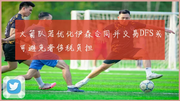 火箭队若优化伊森合同并交易DFS或可避免奢侈税负担