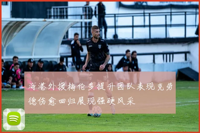 海港外援梅伦多提升团队表现克劳德伤愈回归展现强硬风采