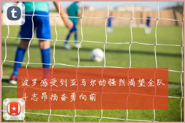 波罗感受到亚马尔的强烈渴望全队斗志昂扬奋勇向前