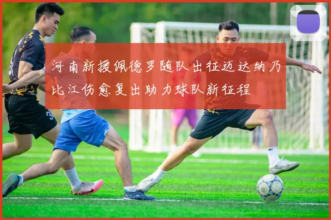 河南新援佩德罗随队出征迈达纳乃比江伤愈复出助力球队新征程