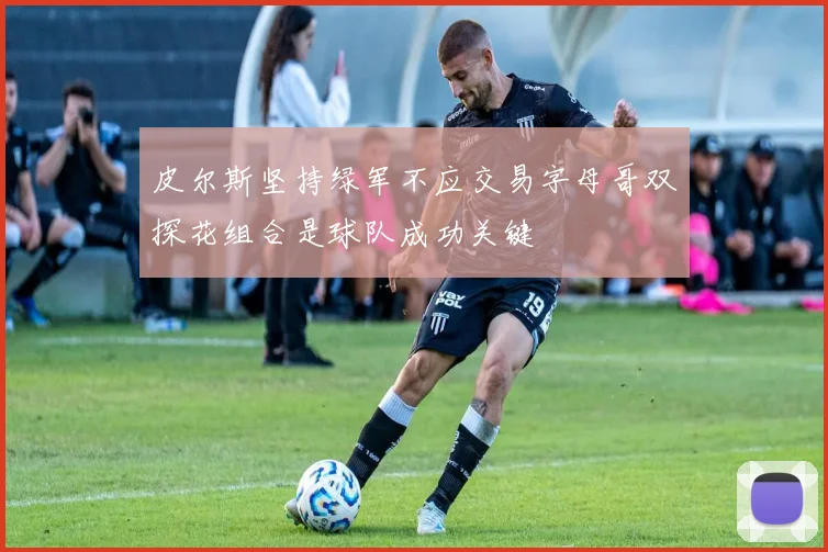 皮尔斯坚持绿军不应交易字母哥双探花组合是球队成功关键