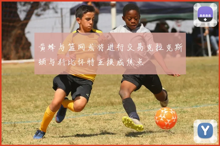 黄蜂与篮网或将进行交易克拉克斯顿与科比怀特互换成焦点
