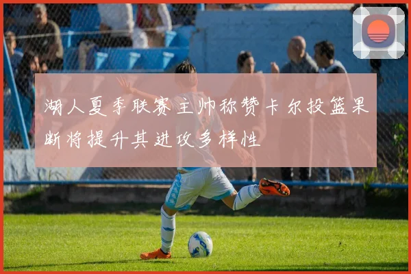 湖人夏季联赛主帅称赞卡尔投篮果断将提升其进攻多样性